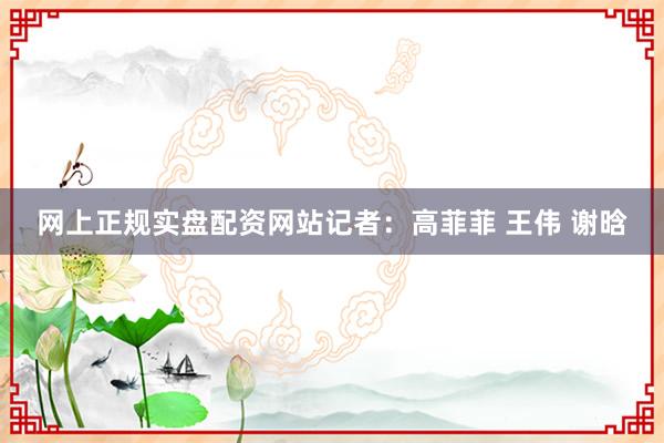 网上正规实盘配资网站记者：高菲菲 王伟 谢晗