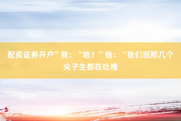 配资证券开户”我：“哈？”他：“我们班那几个尖子生都在吐槽