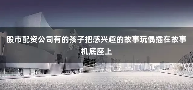 股市配资公司有的孩子把感兴趣的故事玩偶插在故事机底座上