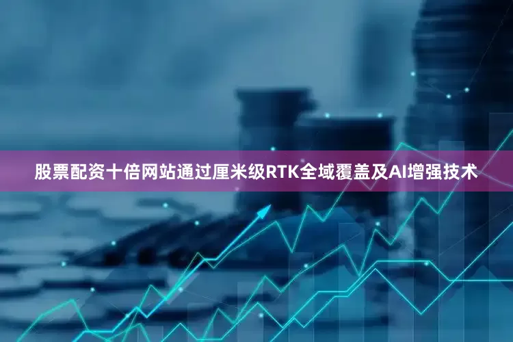 股票配资十倍网站通过厘米级RTK全域覆盖及AI增强技术