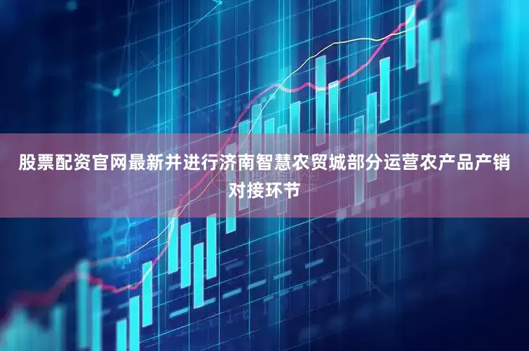 股票配资官网最新并进行济南智慧农贸城部分运营农产品产销对接环节
