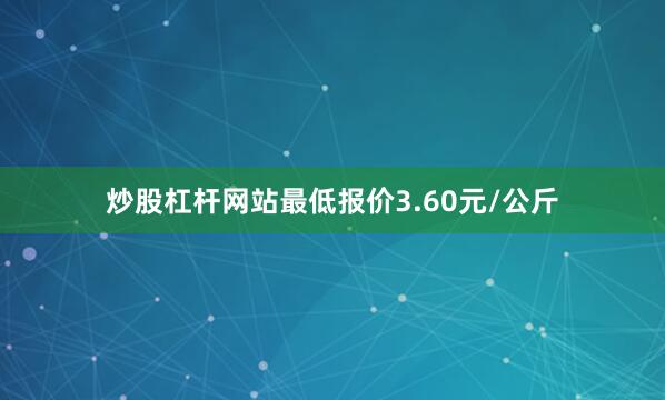 炒股杠杆网站最低报价3.60元/公斤