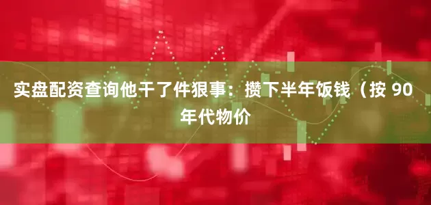 实盘配资查询他干了件狠事：攒下半年饭钱（按 90 年代物价