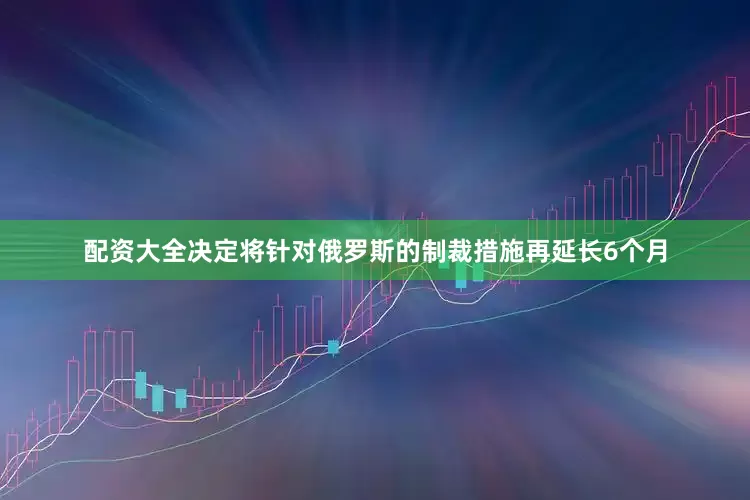 配资大全决定将针对俄罗斯的制裁措施再延长6个月