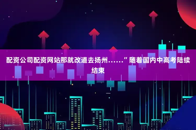 配资公司配资网站那就改道去扬州……”随着国内中高考陆续结束