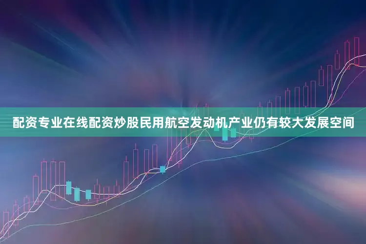 配资专业在线配资炒股民用航空发动机产业仍有较大发展空间