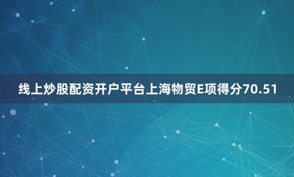 线上炒股配资开户平台上海物贸E项得分70.51