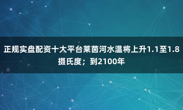 正规实盘配资十大平台莱茵河水温将上升1.1至1.8摄氏度；到2100年