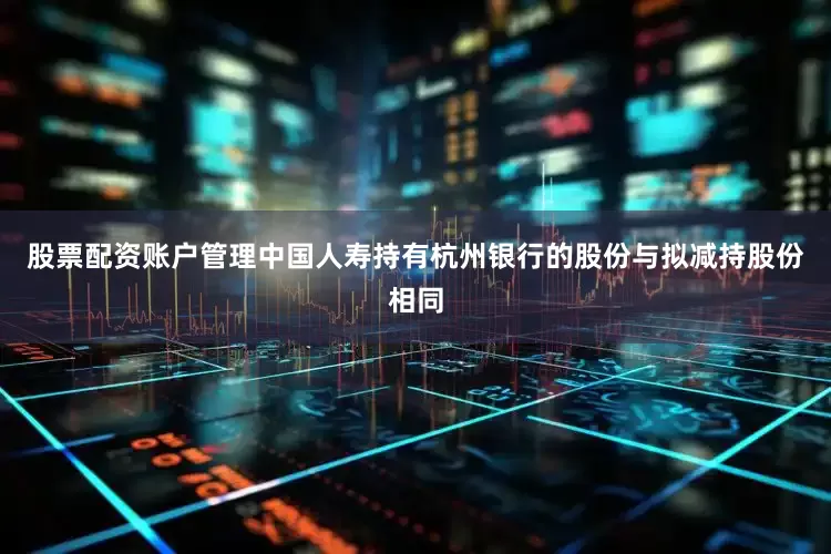 股票配资账户管理中国人寿持有杭州银行的股份与拟减持股份相同