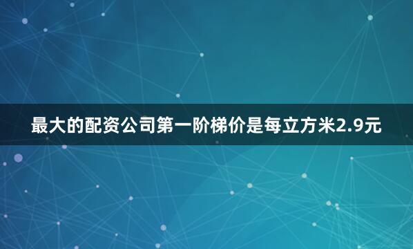 最大的配资公司第一阶梯价是每立方米2.9元