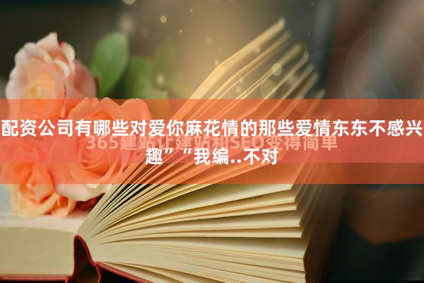 配资公司有哪些对爱你麻花情的那些爱情东东不感兴趣”“我编..不对