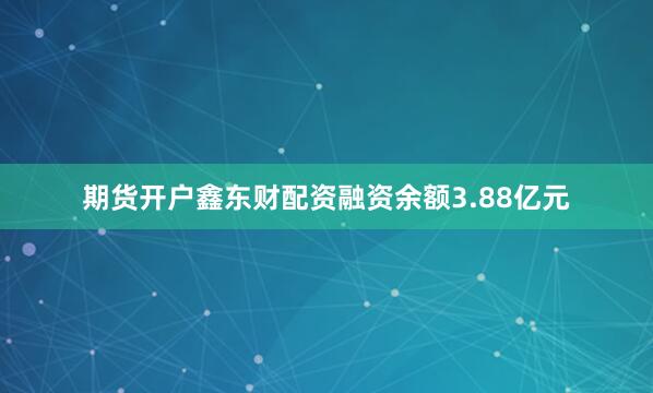 期货开户鑫东财配资融资余额3.88亿元