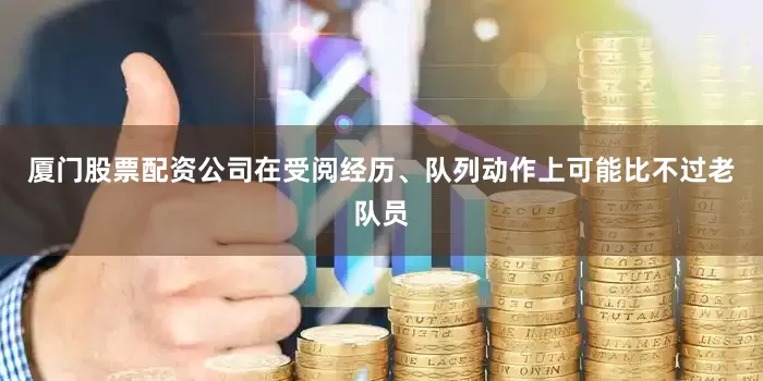 厦门股票配资公司在受阅经历、队列动作上可能比不过老队员