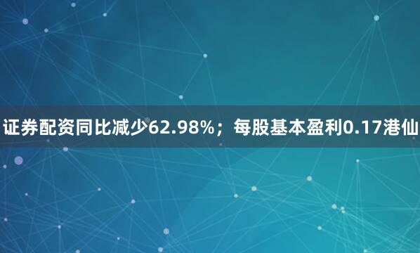 证券配资同比减少62.98%；每股基本盈利0.17港仙