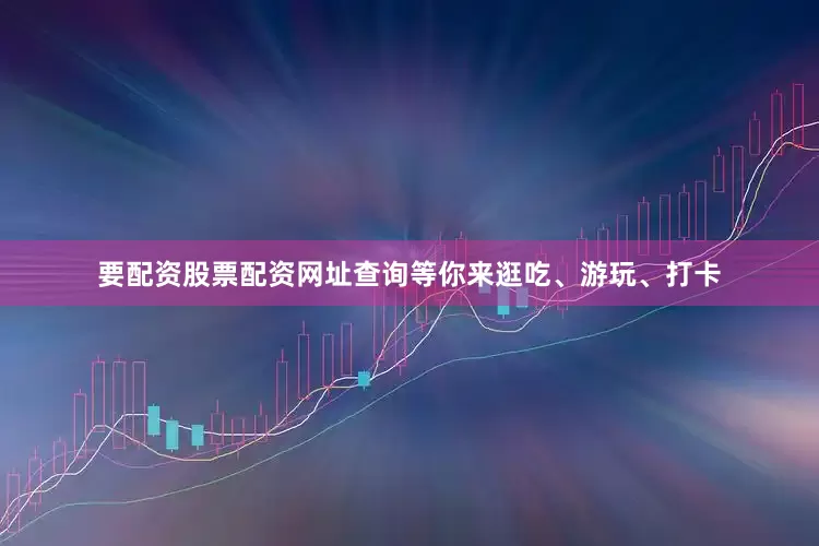 要配资股票配资网址查询等你来逛吃、游玩、打卡