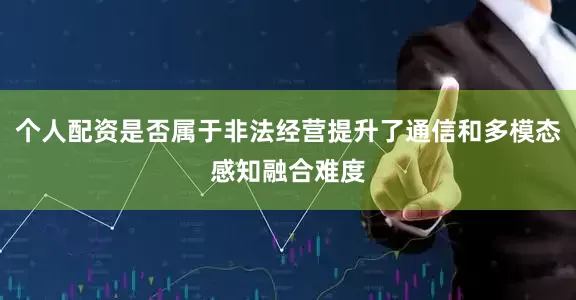 个人配资是否属于非法经营提升了通信和多模态感知融合难度