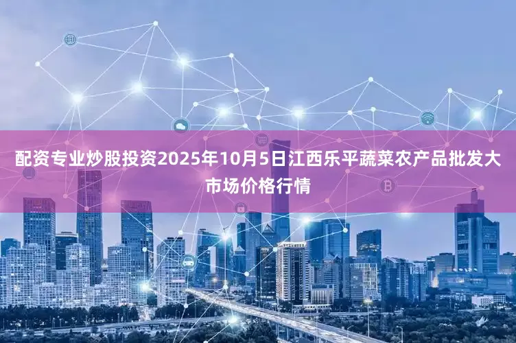 配资专业炒股投资2025年10月5日江西乐平蔬菜农产品批发大市场价格行情